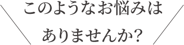 このようなお悩みはありませんか?